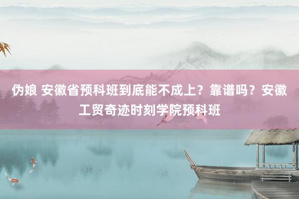 伪娘 安徽省预科班到底能不成上？靠谱吗？安徽工贸奇迹时刻学院预科班