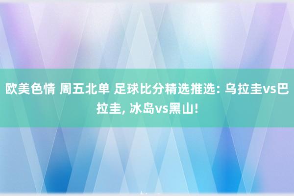 欧美色情 周五北单 足球比分精选推选: 乌拉圭vs巴拉圭， 冰岛vs黑山!