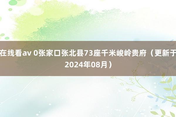 在线看av 0张家口张北县73座千米峻岭贵府（更新于2024年08月）