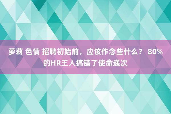 萝莉 色情 招聘初始前，应该作念些什么？ 80%的HR王人搞错了使命递次