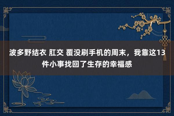 波多野结衣 肛交 覆没刷手机的周末，我靠这13件小事找回了生存的幸福感