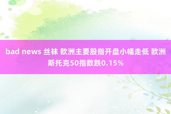 bad news 丝袜 欧洲主要股指开盘小幅走低 欧洲斯托克50指数跌0.15%