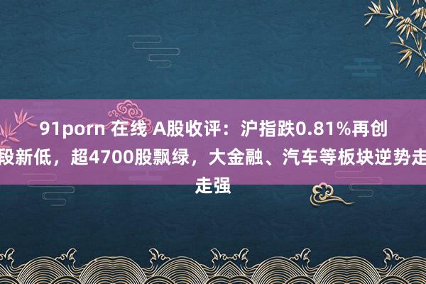 91porn 在线 A股收评：沪指跌0.81%再创阶段新低，超4700股飘绿，大金融、汽车等板块逆势走强