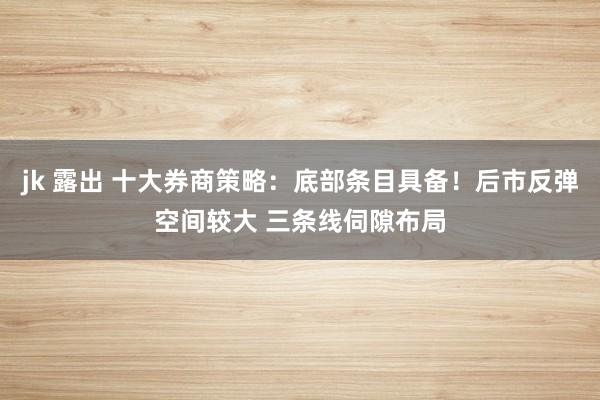 jk 露出 十大券商策略：底部条目具备！后市反弹空间较大 三条线伺隙布局