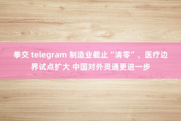 拳交 telegram 制造业截止“清零”、医疗边界试点扩大 中国对外灵通更进一步