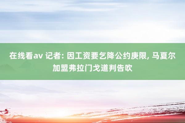 在线看av 记者: 因工资要乞降公约庚限， 马夏尔加盟弗拉门戈道判告吹