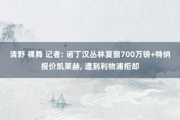 清野 裸舞 记者: 诺丁汉丛林夏窗700万镑+特纳报价凯莱赫， 遭到利物浦拒却