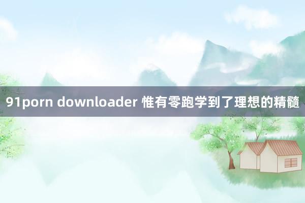 91porn downloader 惟有零跑学到了理想的精髓