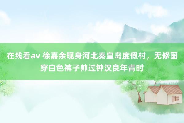 在线看av 徐嘉余现身河北秦皇岛度假村，无修图穿白色裤子帅过钟汉良年青时