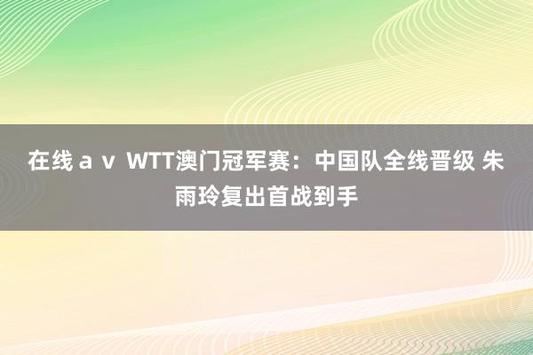 在线ａｖ WTT澳门冠军赛：中国队全线晋级 朱雨玲复出首战到手