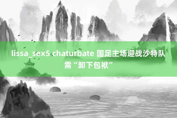 lissa_sex5 chaturbate 国足主场迎战沙特队需“卸下包袱”