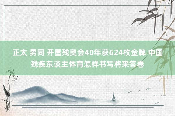 正太 男同 开垦残奥会40年获624枚金牌 中国残疾东谈主体育怎样书写将来答卷