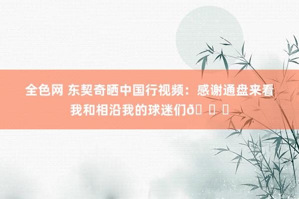 全色网 东契奇晒中国行视频：感谢通盘来看我和相沿我的球迷们🙏