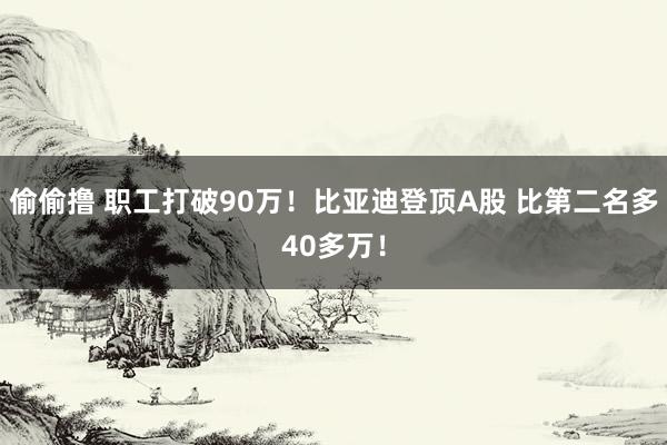 偷偷撸 职工打破90万！比亚迪登顶A股 比第二名多40多万！