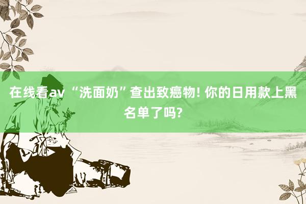 在线看av “洗面奶”查出致癌物! 你的日用款上黑名单了吗?