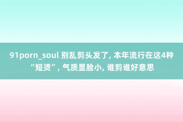 91porn_soul 别乱剪头发了， 本年流行在这4种“短烫”， 气质显脸小， 谁剪谁好意思