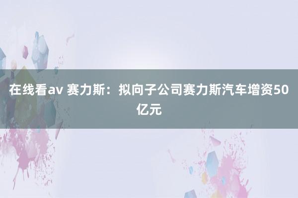 在线看av 赛力斯：拟向子公司赛力斯汽车增资50亿元