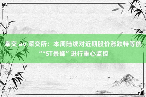 拳交 av 深交所：本周陆续对近期股价涨跌特等的“*ST景峰”进行重心监控