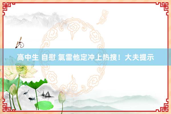 高中生 自慰 氯雷他定冲上热搜！大夫提示