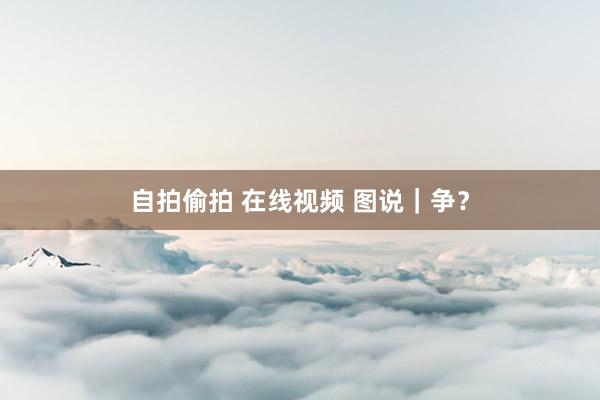 自拍偷拍 在线视频 图说｜争？