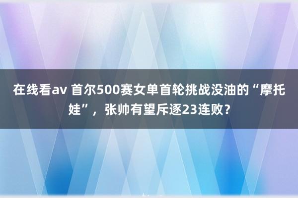 在线看av 首尔500赛女单首轮挑战没油的“摩托娃”，张帅有望斥逐23连败？