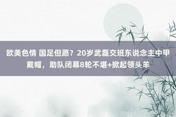 欧美色情 国足但愿？20岁武磊交班东说念主中甲戴帽，助队闭幕8轮不堪+掀起领头羊