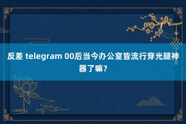 反差 telegram 00后当今办公室皆流行穿光腿神器了嘛？