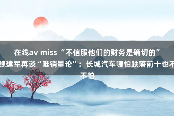 在线av miss “不信服他们的财务是确切的”！魏建军再谈“唯销量论”：长城汽车哪怕跌落前十也不怕