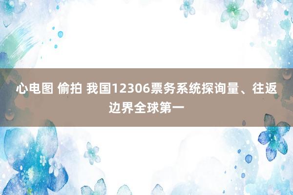 心电图 偷拍 我国12306票务系统探询量、往返边界全球第一