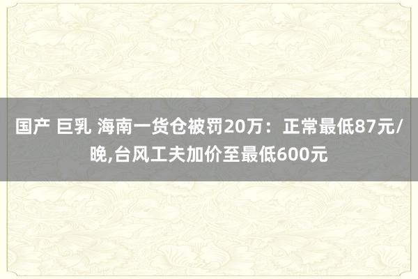 国产 巨乳 海南一货仓被罚20万：正常最低87元/晚，台风工夫加价至最低600元