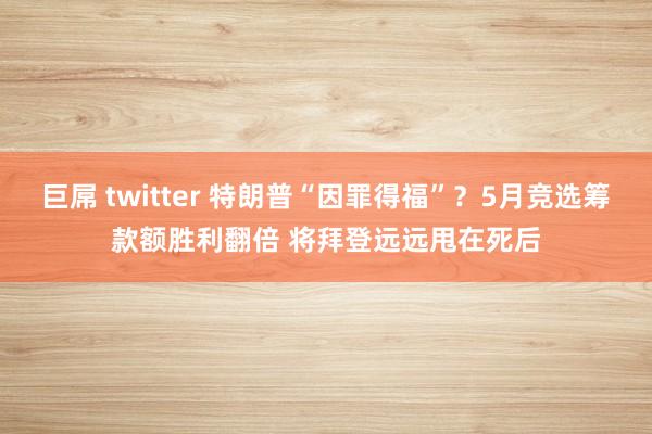 巨屌 twitter 特朗普“因罪得福”？5月竞选筹款额胜利翻倍 将拜登远远甩在死后