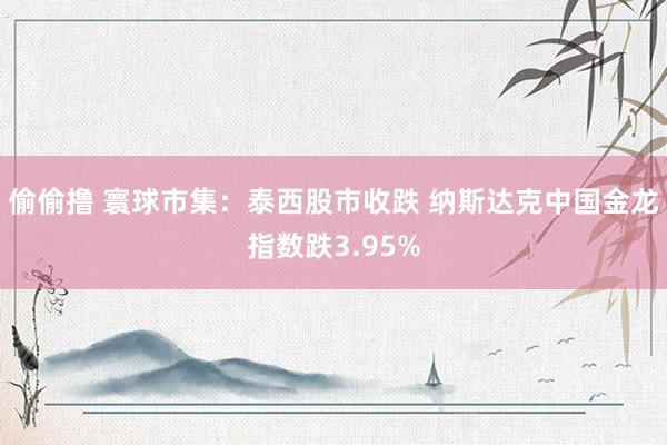 偷偷撸 寰球市集：泰西股市收跌 纳斯达克中国金龙指数跌3.95%