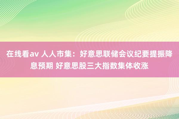 在线看av 人人市集：好意思联储会议纪要提振降息预期 好意思股三大指数集体收涨