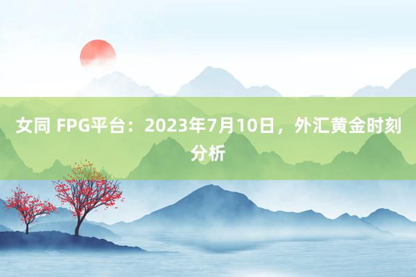 女同 FPG平台：2023年7月10日，外汇黄金时刻分析