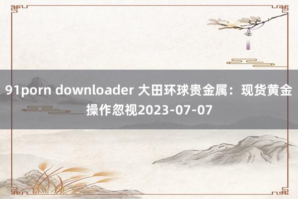 91porn downloader 大田环球贵金属：现货黄金操作忽视2023-07-07