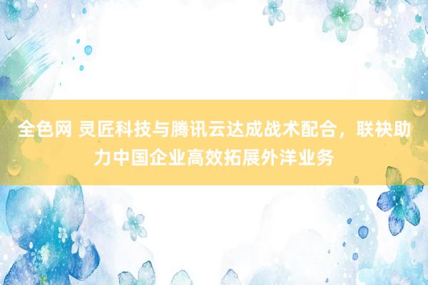 全色网 灵匠科技与腾讯云达成战术配合，联袂助力中国企业高效拓展外洋业务