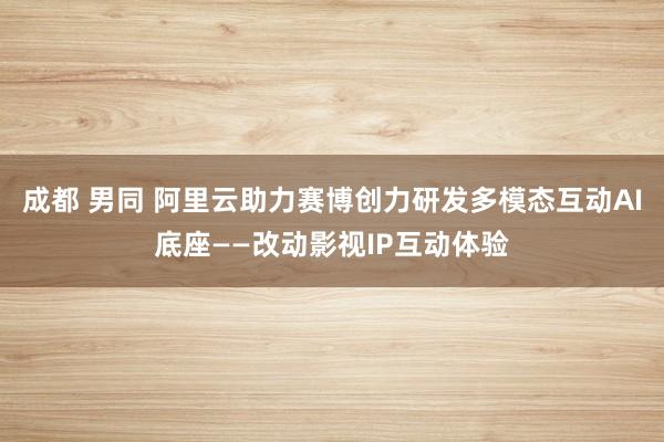 成都 男同 阿里云助力赛博创力研发多模态互动AI底座——改动影视IP互动体验