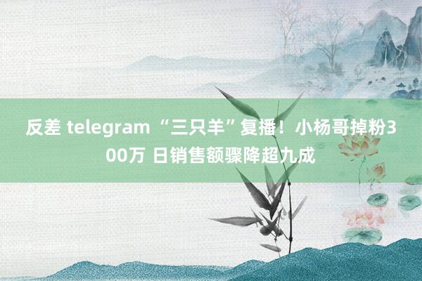 反差 telegram “三只羊”复播！小杨哥掉粉300万 日销售额骤降超九成