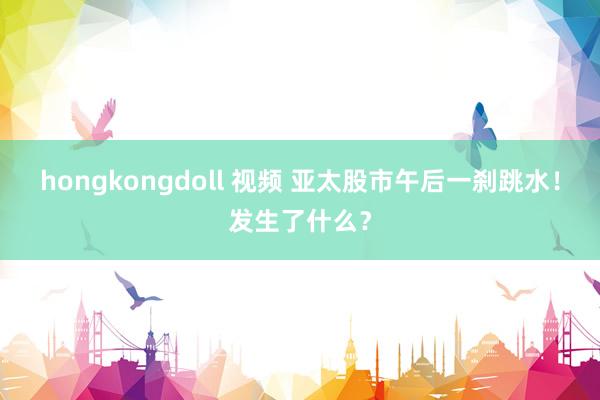 hongkongdoll 视频 亚太股市午后一刹跳水！发生了什么？