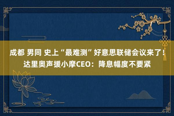 成都 男同 史上“最难测”好意思联储会议来了！达里奥声援小摩CEO：降息幅度不要紧