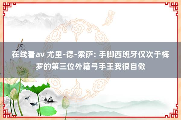 在线看av 尤里-德-索萨: 手脚西班牙仅次于梅罗的第三位外籍弓手王我很自傲