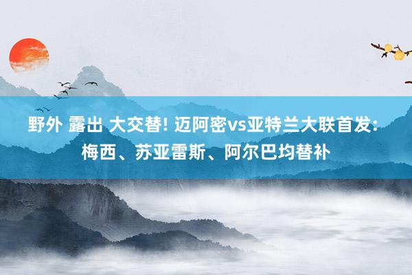 野外 露出 大交替! 迈阿密vs亚特兰大联首发: 梅西、苏亚雷斯、阿尔巴均替补