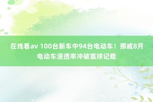 在线看av 100台新车中94台电动车！挪威8月电动车浸透率冲破寰球记载