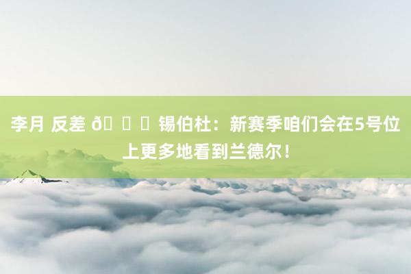 李月 反差 👀锡伯杜：新赛季咱们会在5号位上更多地看到兰德尔！