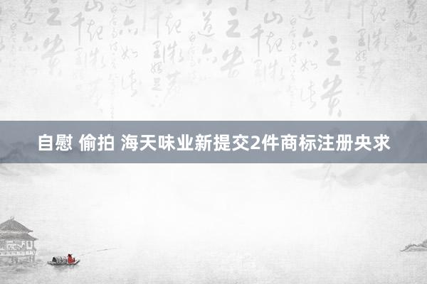 自慰 偷拍 海天味业新提交2件商标注册央求