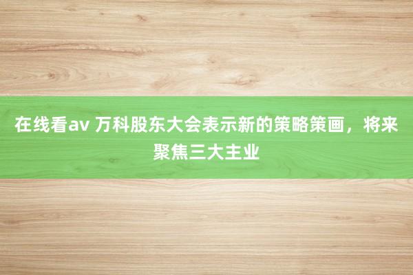 在线看av 万科股东大会表示新的策略策画，将来聚焦三大主业