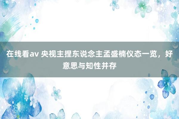 在线看av 央视主捏东说念主孟盛楠仪态一览，好意思与知性并存