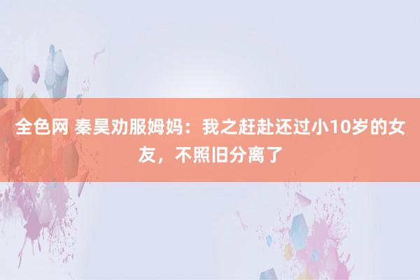 全色网 秦昊劝服姆妈：我之赶赴还过小10岁的女友，不照旧分离了