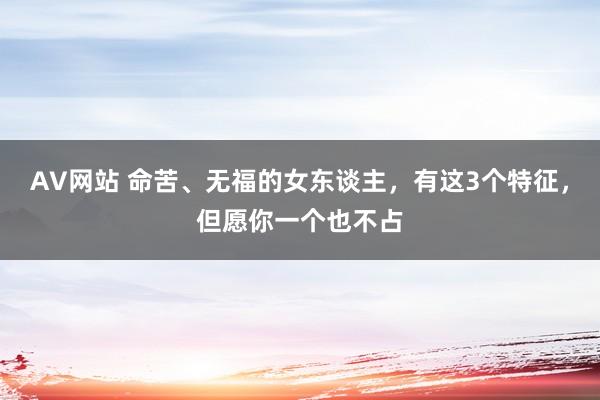 AV网站 命苦、无福的女东谈主，有这3个特征，但愿你一个也不占