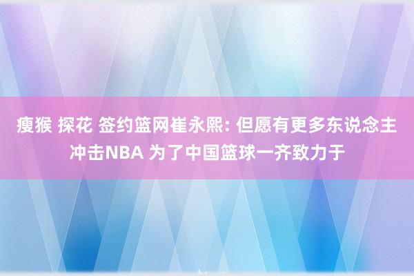 瘦猴 探花 签约篮网崔永熙: 但愿有更多东说念主冲击NBA 为了中国篮球一齐致力于